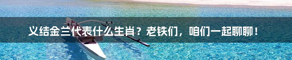 义结金兰代表什么生肖？老铁们，咱们一起聊聊！