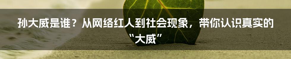 孙大威是谁?从网络红人到社会现象,带你认识真实的“大威”