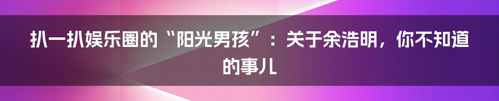 扒一扒娱乐圈的“阳光男孩”:关于余浩明,你不知道的事儿