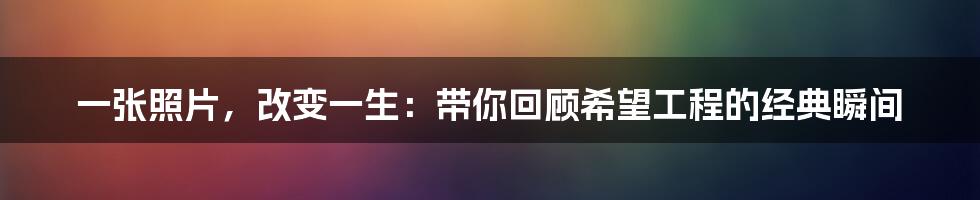 一张照片，改变一生：带你回顾希望工程的经典瞬间