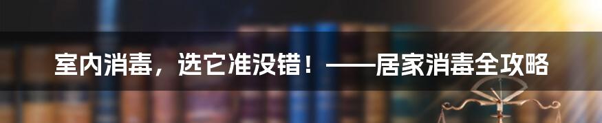 室内消毒，选它准没错！——居家消毒全攻略