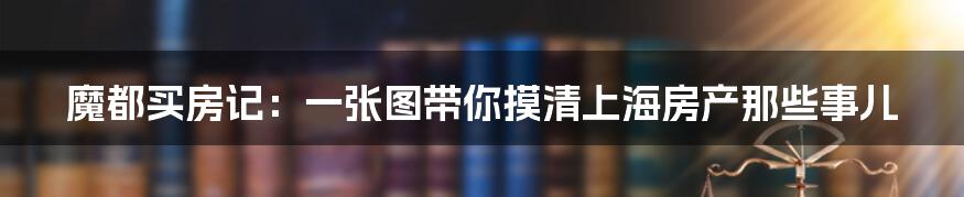 魔都买房记:一张图带你摸清上海房产那些事儿
