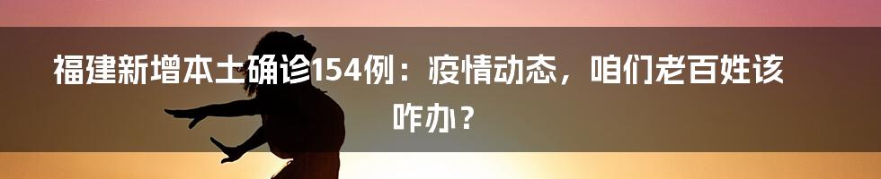 福建新增本土确诊154例:疫情动态,咱们老百姓该咋办?