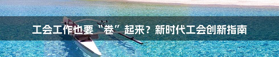工会工作也要“卷”起来？新时代工会创新指南