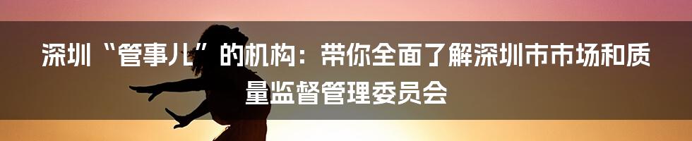 深圳“管事儿”的机构:带你全面了解深圳市市场和质量监督管理委员会