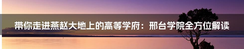 带你走进燕赵大地上的高等学府:邢台学院全方位解读