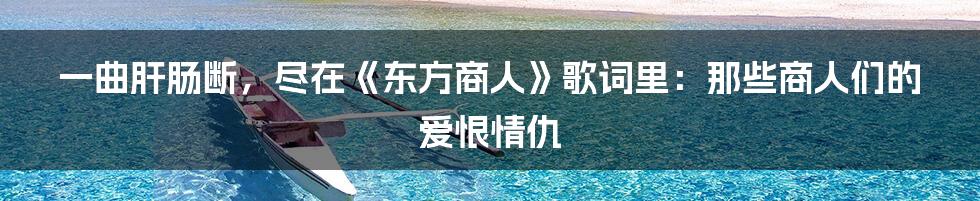 一曲肝肠断,尽在《东方商人》歌词里:那些商人们的爱恨情仇