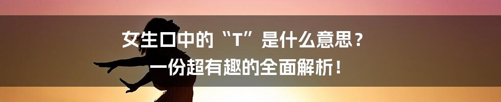女生口中的“T”是什么意思? 一份超有趣的全面解析!