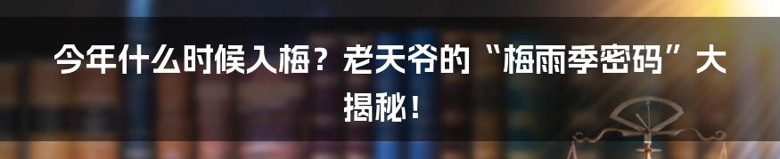 今年什么时候入梅?老天爷的“梅雨季密码”大揭秘!