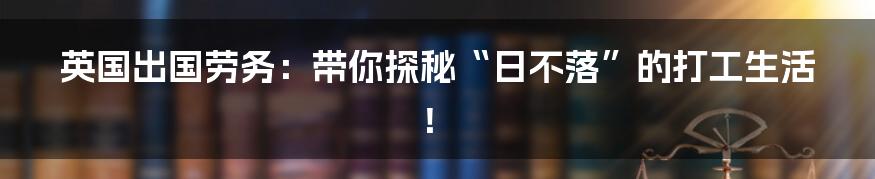 英国出国劳务：带你探秘“日不落”的打工生活！