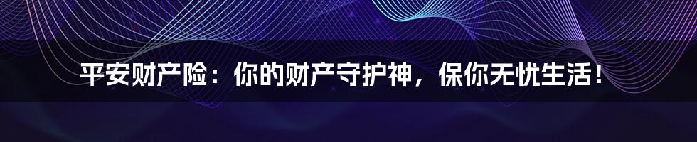 平安财产险:你的财产守护神,保你无忧生活!