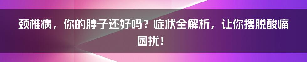 颈椎病,你的脖子还好吗?症状全解析,让你摆脱酸痛困扰!