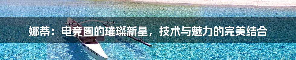 娜蒂：电竞圈的璀璨新星，技术与魅力的完美结合