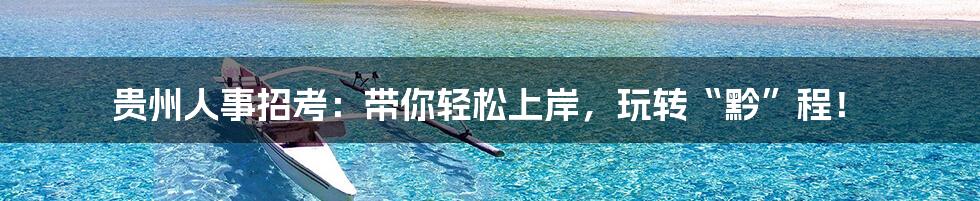 贵州人事招考：带你轻松上岸，玩转“黔”程！