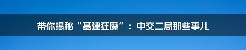 带你揭秘“基建狂魔”:中交二局那些事儿