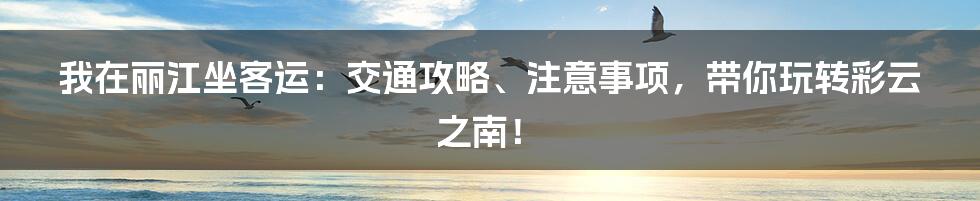 我在丽江坐客运:交通攻略、注意事项,带你玩转彩云之南!