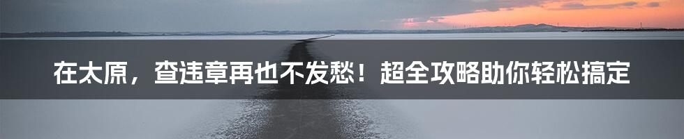 在太原,查违章再也不发愁!超全攻略助你轻松搞定
