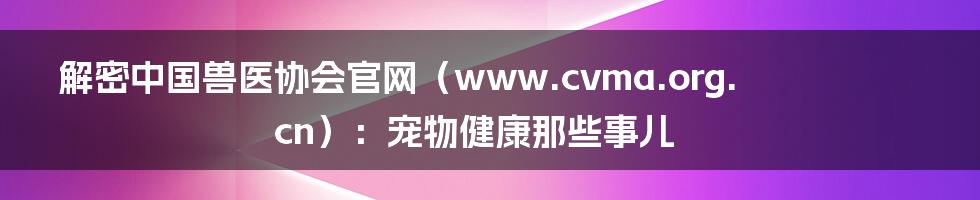 解密中国兽医协会官网(www.cvma.org.cn):宠物健康那些事儿