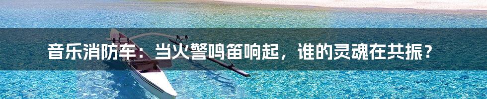 音乐消防车：当火警鸣笛响起，谁的灵魂在共振？