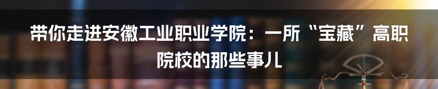 带你走进安徽工业职业学院:一所“宝藏”高职院校的那些事儿