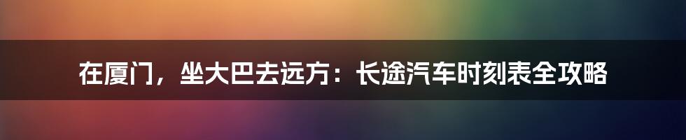 在厦门,坐大巴去远方:长途汽车时刻表全攻略