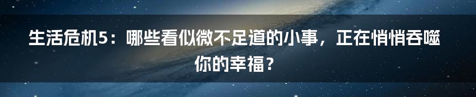 生活危机5:哪些看似微不足道的小事,正在悄悄吞噬你的幸福?