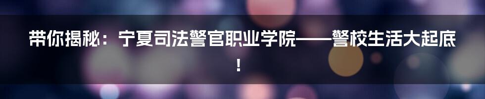 带你揭秘:宁夏司法警官职业学院——警校生活大起底!