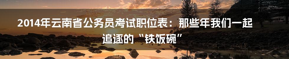 2014年云南省公务员考试职位表:那些年我们一起追逐的“铁饭碗”
