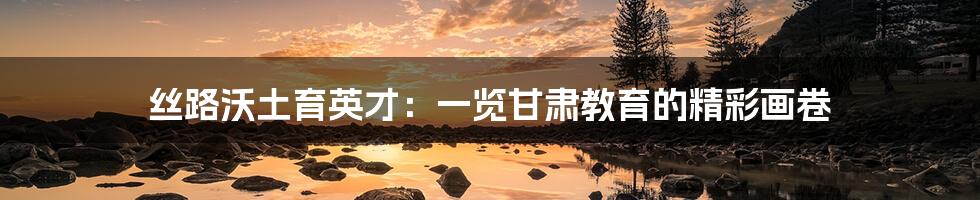 丝路沃土育英才:一览甘肃教育的精彩画卷