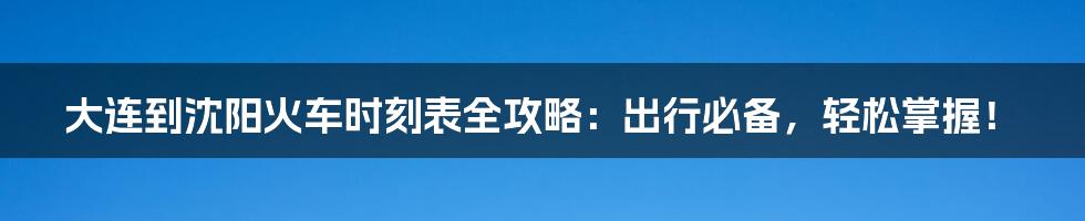 大连到沈阳火车时刻表全攻略：出行必备，轻松掌握！