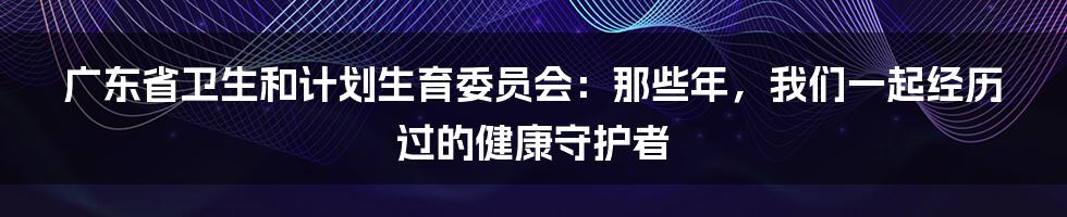 广东省卫生和计划生育委员会:那些年,我们一起经历过的健康守护者