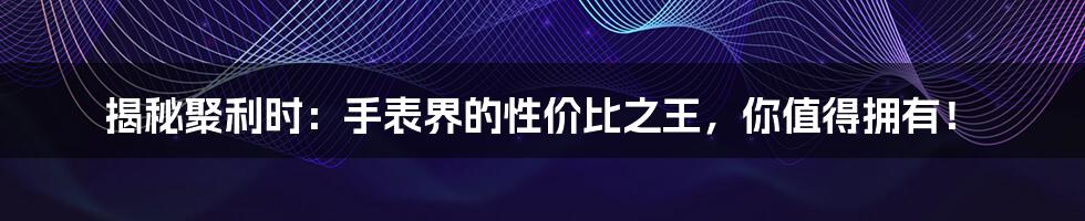 揭秘聚利时:手表界的性价比之王,你值得拥有!