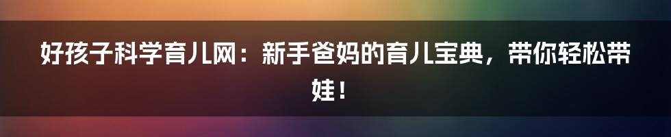 好孩子科学育儿网:新手爸妈的育儿宝典,带你轻松带娃!