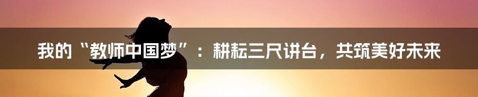 我的“教师中国梦”:耕耘三尺讲台,共筑美好未来