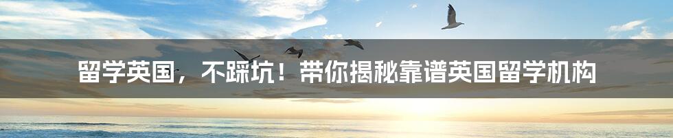 留学英国,不踩坑!带你揭秘靠谱英国留学机构
