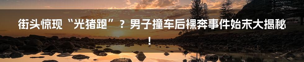 街头惊现“光猪跑”？男子撞车后裸奔事件始末大揭秘！