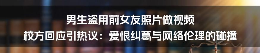 男生盗用前女友照片做视频 校方回应引热议:爱恨纠葛与网络伦理的碰撞