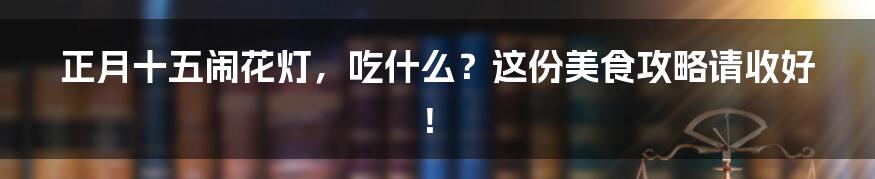 正月十五闹花灯,吃什么?这份美食攻略请收好!