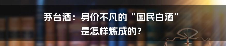 茅台酒:身价不凡的“国民白酒” 是怎样炼成的?