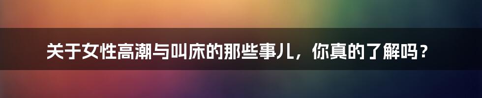 关于女性高潮与叫床的那些事儿,你真的了解吗?