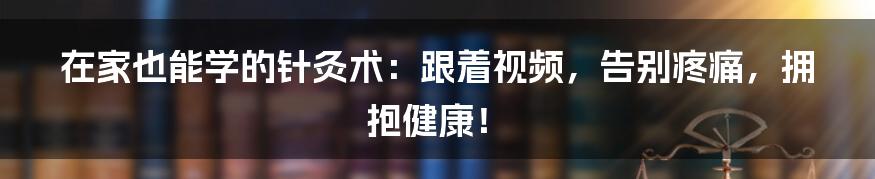 在家也能学的针灸术:跟着视频,告别疼痛,拥抱健康!