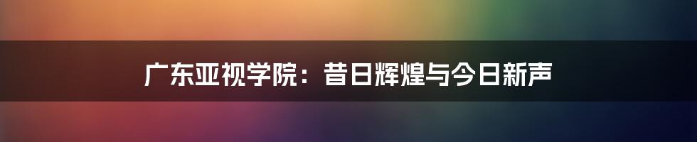 广东亚视学院:昔日辉煌与今日新声
