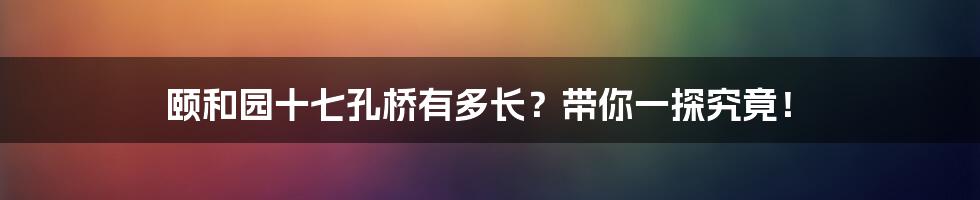颐和园十七孔桥有多长?带你一探究竟!