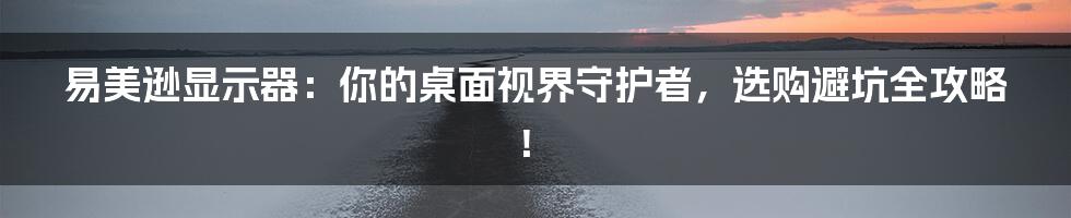 易美逊显示器:你的桌面视界守护者,选购避坑全攻略!