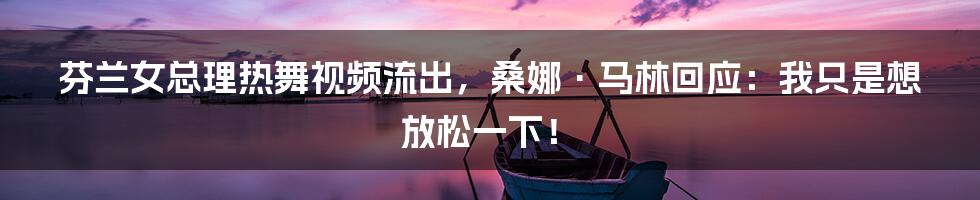 芬兰女总理热舞视频流出,桑娜·马林回应:我只是想放松一下!