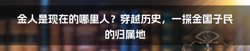 金人是现在的哪里人？穿越历史，一探金国子民的归属地