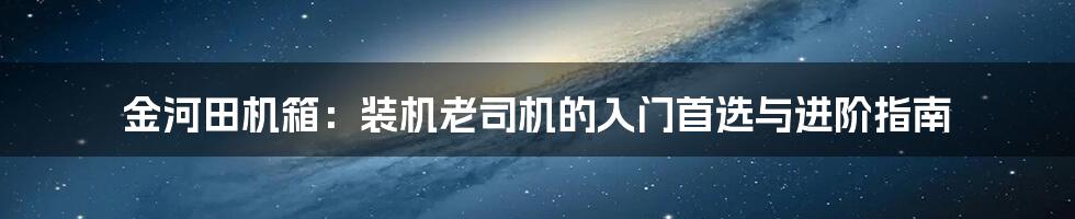 金河田机箱：装机老司机的入门首选与进阶指南