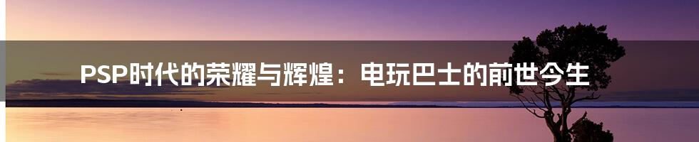 PSP时代的荣耀与辉煌：电玩巴士的前世今生