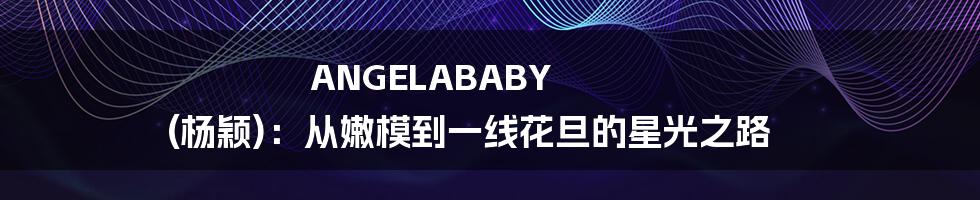 ANGELABABY (杨颖):从嫩模到一线花旦的星光之路