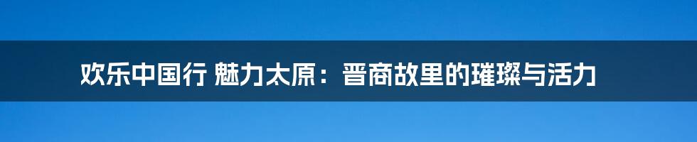 欢乐中国行 魅力太原:晋商故里的璀璨与活力